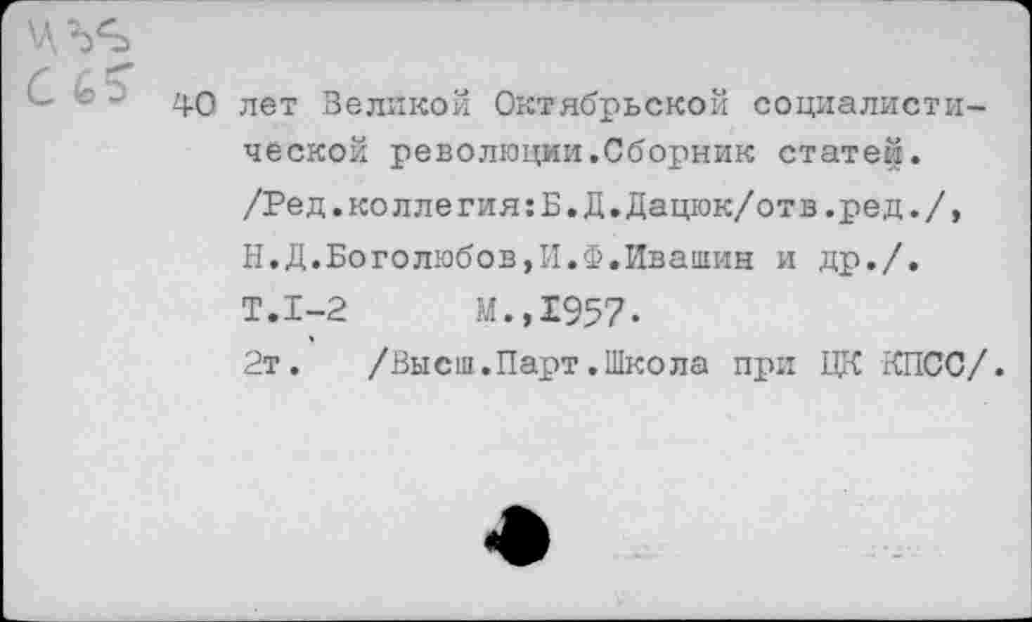 ﻿!°'5 40 лет Великой Октябрьской социалистической революции.Сборник статей. /Ред.коллегия:Б.Д.Дацюк/отв.ред./, Н.Д.Боголюбов,И.Ф.Ивашин и др./. Т.1-2	М.,1957-
2т.	/Высш.Парт.Школа при ЦК КПСС/.